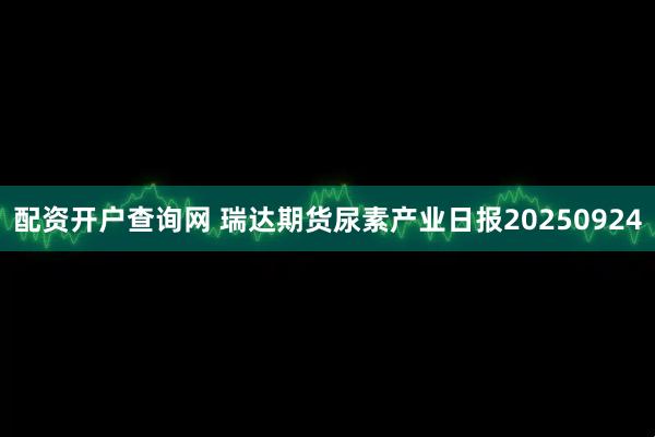配资开户查询网 瑞达期货尿素产业日报20250924
