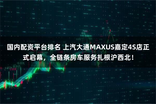国内配资平台排名 上汽大通MAXUS嘉定4S店正式启幕，全链条房车服务扎根沪西北！