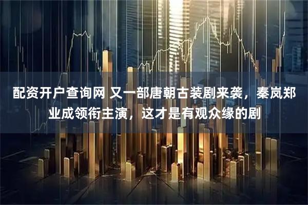 配资开户查询网 又一部唐朝古装剧来袭，秦岚郑业成领衔主演，这才是有观众缘的剧