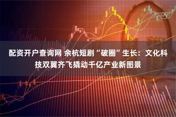 配资开户查询网 余杭短剧“破圈”生长：文化科技双翼齐飞撬动千亿产业新图景