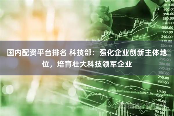 国内配资平台排名 科技部：强化企业创新主体地位，培育壮大科技领军企业