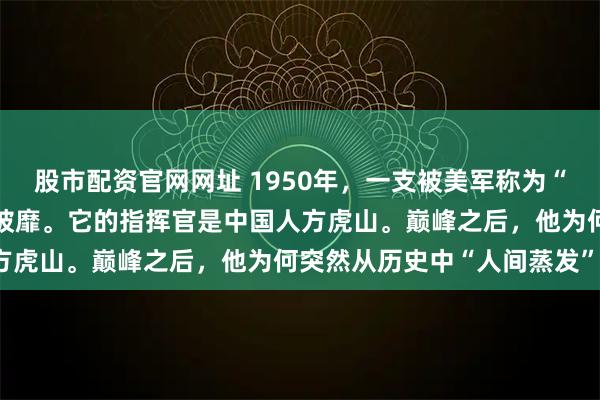 股市配资官网网址 1950年，一支被美军称为“幽灵”的部队在朝鲜所向披靡。它的指挥官是中国人方虎山。巅峰之后，他为何突然从历史中“人间蒸发”？