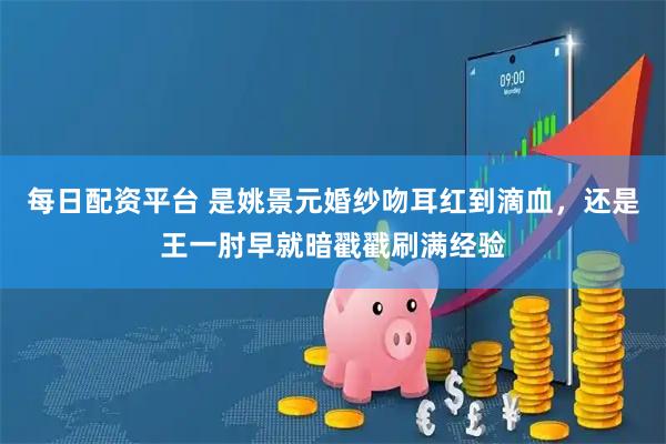 每日配资平台 是姚景元婚纱吻耳红到滴血，还是王一肘早就暗戳戳刷满经验