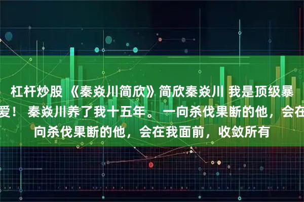 杠杆炒股 《秦焱川简欣》简欣秦焱川 我是顶级暴徒秦焱川唯一的偏爱！ 秦焱川养了我十五年。 一向杀伐果断的他，会在我面前，收敛所有