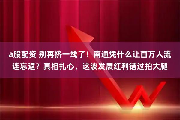 a股配资 别再挤一线了！南通凭什么让百万人流连忘返？真相扎心，这波发展红利错过拍大腿