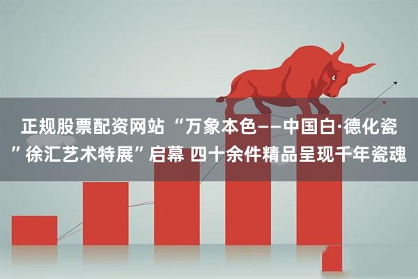 正规股票配资网站 “万象本色——中国白·德化瓷”徐汇艺术特展”启幕 四十余件精品呈现千年瓷魂