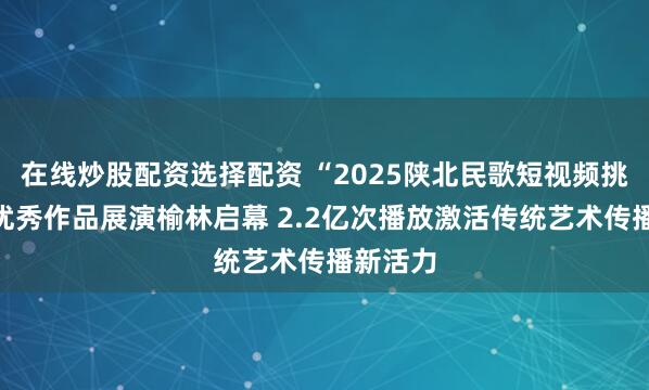 在线炒股配资选择配资 “2025陕北民歌短视频挑战赛”优秀作品展演榆林启幕 2.2亿次播放激活传统艺术传播新活力