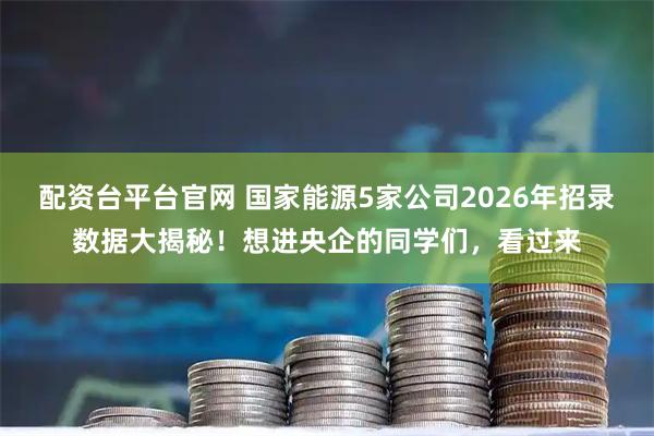 配资台平台官网 国家能源5家公司2026年招录数据大揭秘！想进央企的同学们，看过来