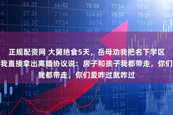 正规配资网 大舅绝食5天，岳母劝我把名下学区房过户给他，我直接拿出离婚协议说：房子和孩子我都带走，你们爱咋过就咋过