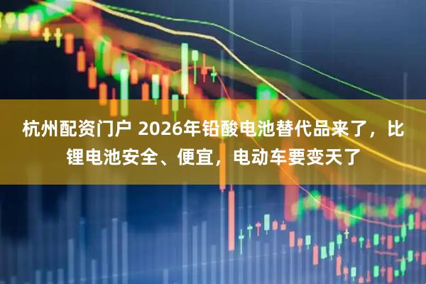 杭州配资门户 2026年铅酸电池替代品来了,比锂电池安全、便宜,电动车要变天了