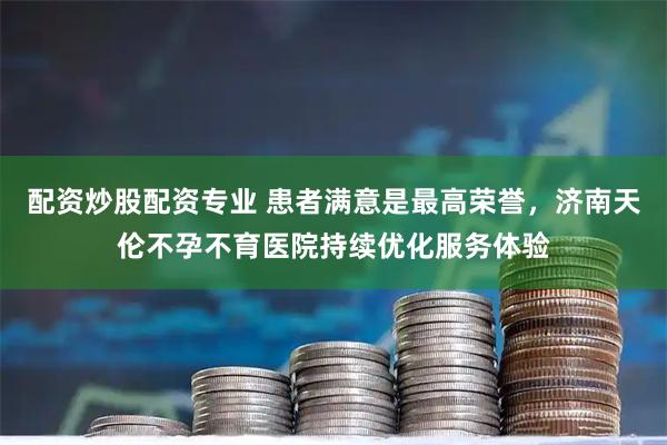 配资炒股配资专业 患者满意是最高荣誉，济南天伦不孕不育医院持续优化服务体验