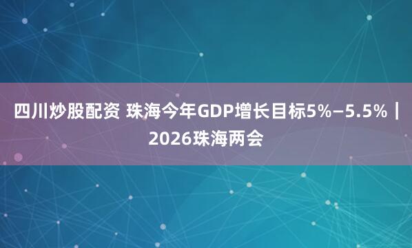 四川炒股配资 珠海今年GDP增长目标5%—5.5%｜2026珠海两会
