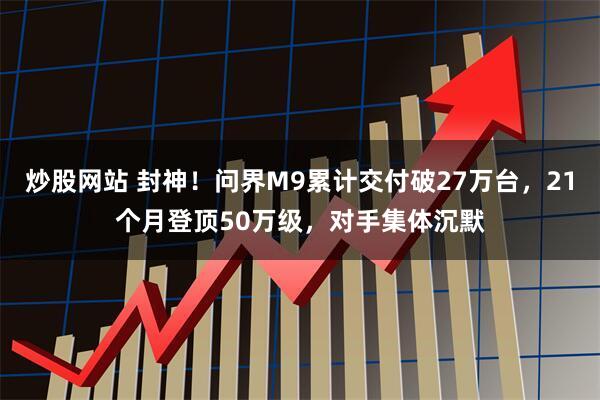 炒股网站 封神！问界M9累计交付破27万台，21个月登顶50万级，对手集体沉默