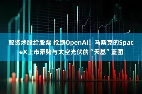 配资炒股给股票 抢跑OpenAI！马斯克的SpaceX上市豪赌与太空光伏的“天基”蓝图