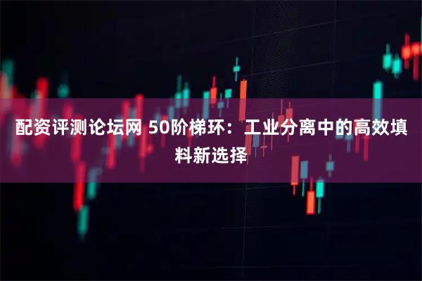 配资评测论坛网 50阶梯环：工业分离中的高效填料新选择