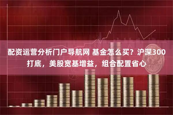 配资运营分析门户导航网 基金怎么买？沪深300打底，美股宽基增益，组合配置省心