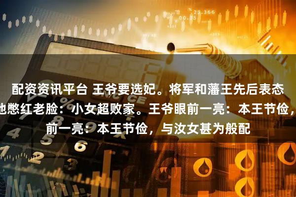 配资资讯平台 王爷要选妃。将军和藩王先后表态，轮到我父时，他憋红老脸：小女超败家。王爷眼前一亮：本王节俭，与汝女甚为般配