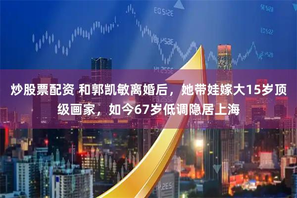 炒股票配资 和郭凯敏离婚后，她带娃嫁大15岁顶级画家，如今67岁低调隐居上海