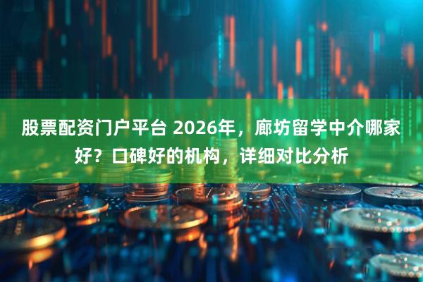 股票配资门户平台 2026年,廊坊留学中介哪家好?口碑好的机构,详细对比分析