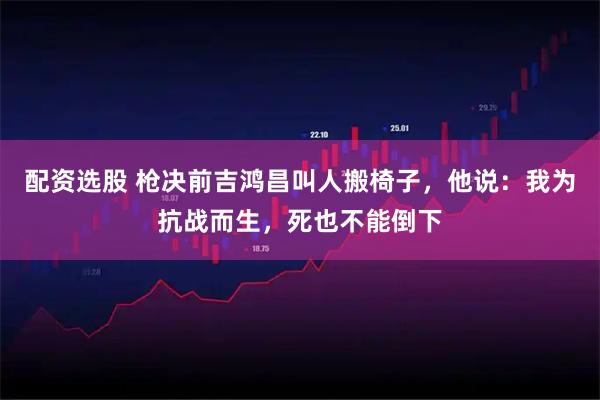 配资选股 枪决前吉鸿昌叫人搬椅子，他说：我为抗战而生，死也不能倒下