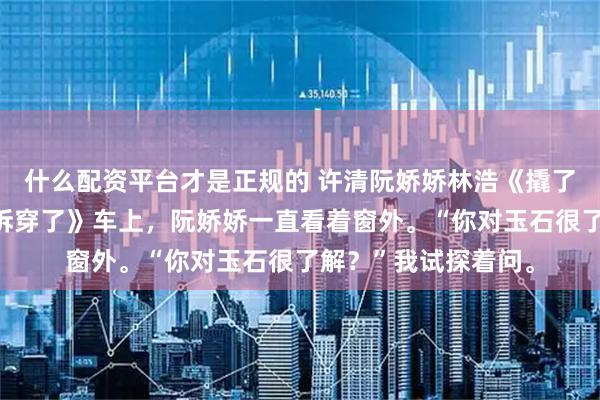 什么配资平台才是正规的 许清阮娇娇林浩《撬了兄弟墙角后，我被拆穿了》车上，阮娇娇一直看着窗外。“你对玉石很了解？”我试探着问。