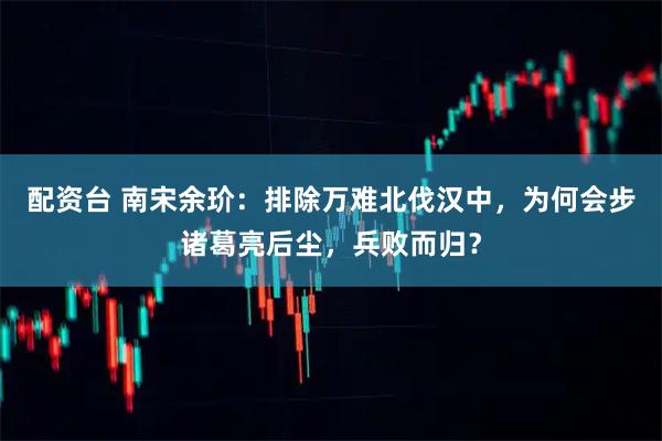 配资台 南宋余玠：排除万难北伐汉中，为何会步诸葛亮后尘，兵败而归？