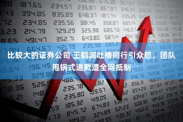 比较大的证券公司 王鹤润吐槽同行引众怒，团队甩锅式道歉遭全网抵制