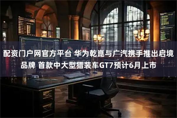 配资门户网官方平台 华为乾崑与广汽携手推出启境品牌 首款中大型猎装车GT7预计6月上市