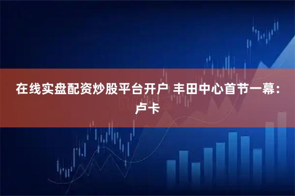 在线实盘配资炒股平台开户 丰田中心首节一幕：卢卡