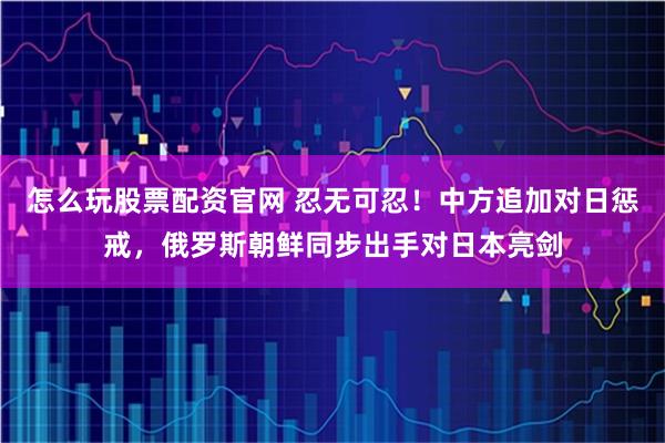 怎么玩股票配资官网 忍无可忍!中方追加对日惩戒,俄罗斯朝鲜同步出手对日本亮剑