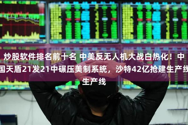 炒股软件排名前十名 中美反无人机大战白热化！中国天盾21发21中碾压美制系统，沙特42亿抢建生产线