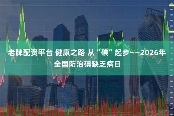 老牌配资平台 健康之路 从“碘”起步——2026年全国防治碘缺乏病日