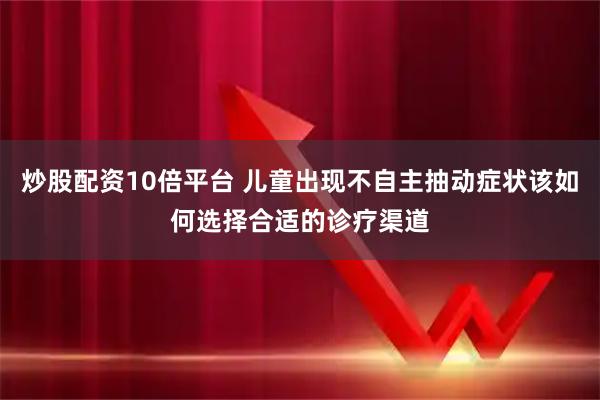 炒股配资10倍平台 儿童出现不自主抽动症状该如何选择合适的诊疗渠道