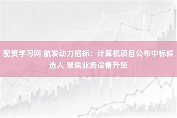 配资学习网 航发动力招标：计算机项目公布中标候选人 聚焦业务设备升级