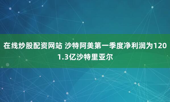 在线炒股配资网站 沙特阿美第一季度净利润为1201.3亿沙特里亚尔