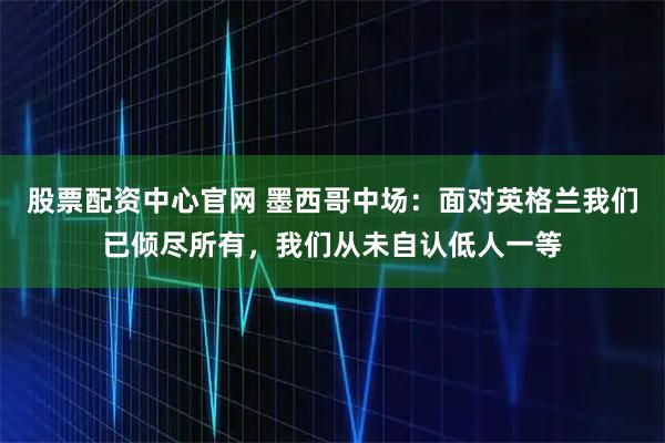 股票配资中心官网 墨西哥中场：面对英格兰我们已倾尽所有，我们从未自认低人一等