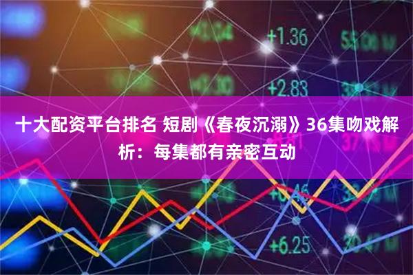 十大配资平台排名 短剧《春夜沉溺》36集吻戏解析：每集都有亲密互动