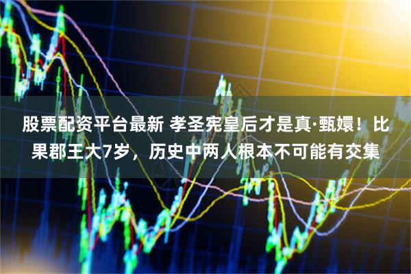 股票配资平台最新 孝圣宪皇后才是真·甄嬛！比果郡王大7岁，历史中两人根本不可能有交集