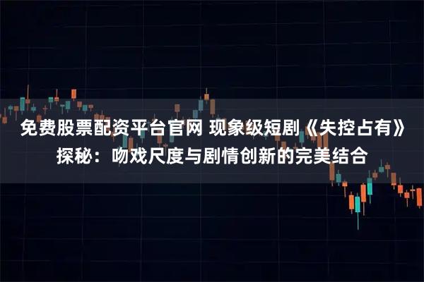 免费股票配资平台官网 现象级短剧《失控占有》探秘：吻戏尺度与剧情创新的完美结合