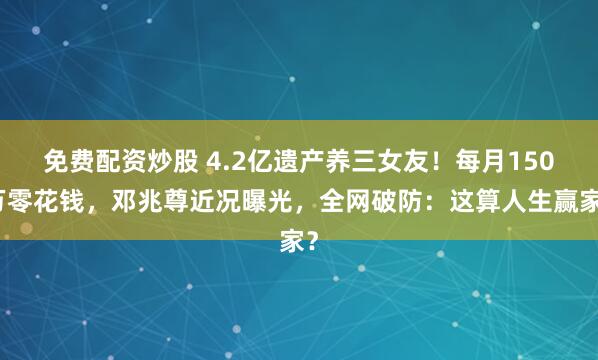 免费配资炒股 4.2亿遗产养三女友！每月150万零花钱，邓兆尊近况曝光，全网破防：这算人生赢家？
