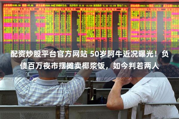 配资炒股平台官方网站 50岁阿牛近况曝光！负债百万夜市摆摊卖椰浆饭，如今判若两人