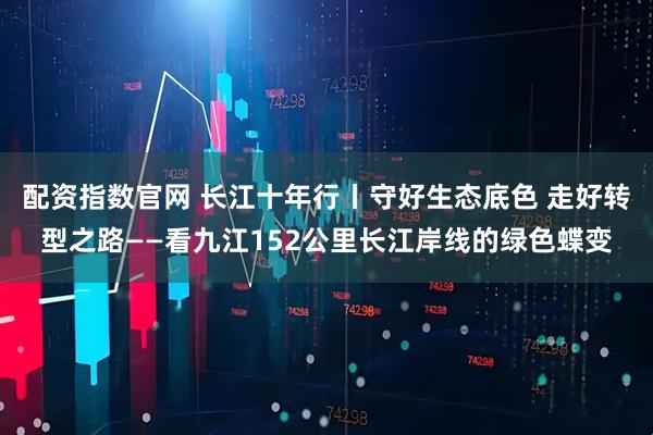 配资指数官网 长江十年行丨守好生态底色 走好转型之路——看九江152公里长江岸线的绿色蝶变