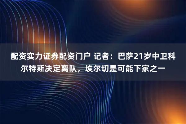 配资实力证券配资门户 记者：巴萨21岁中卫科尔特斯决定离队，埃尔切是可能下家之一