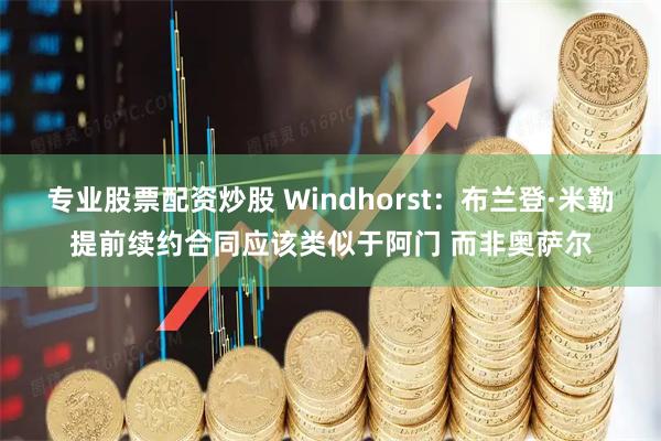 专业股票配资炒股 Windhorst：布兰登·米勒提前续约合同应该类似于阿门 而非奥萨尔